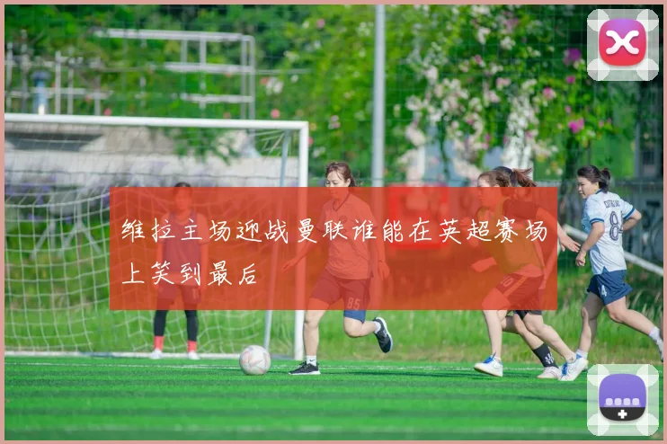 维拉主场迎战曼联谁能在英超赛场上笑到最后