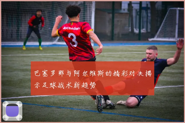 巴塞罗那与阿尔维斯的精彩对决揭示足球战术新趋势