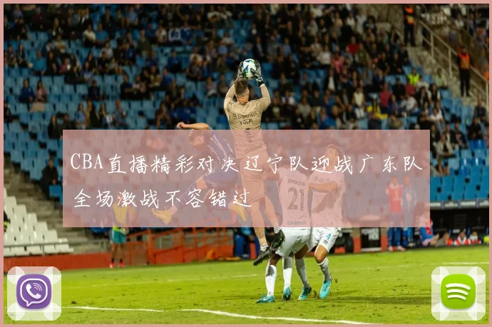 CBA直播精彩对决辽宁队迎战广东队全场激战不容错过