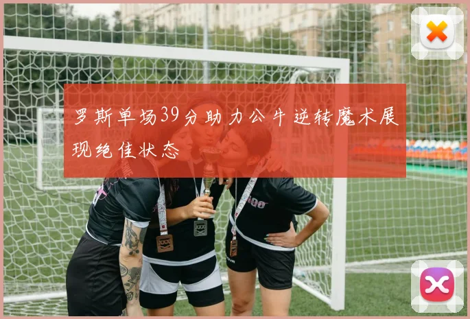 罗斯单场39分助力公牛逆转魔术展现绝佳状态