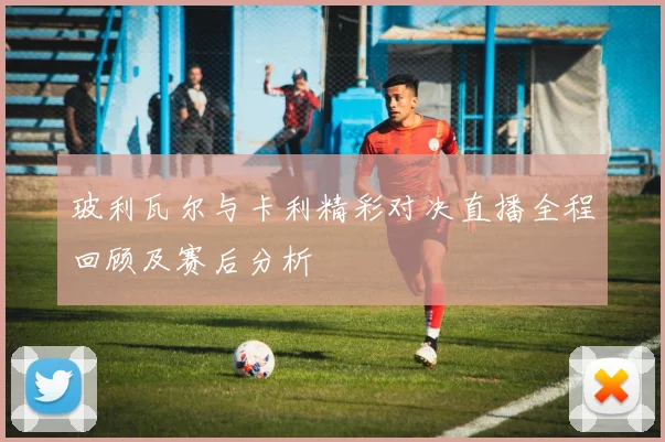 玻利瓦尔与卡利精彩对决直播全程回顾及赛后分析