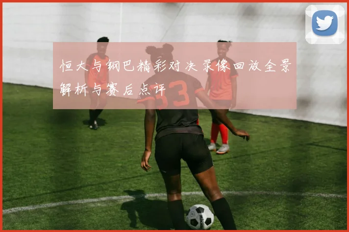 恒大与钢巴精彩对决录像回放全景解析与赛后点评