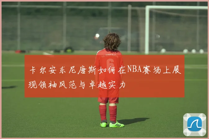 卡尔安东尼唐斯如何在NBA赛场上展现领袖风范与卓越实力