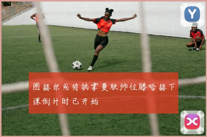 图赫尔或将执掌曼联帅位滕哈赫下课倒计时已开始