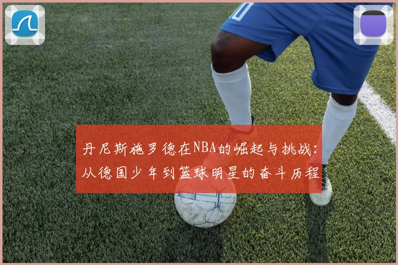 丹尼斯施罗德在NBA的崛起与挑战：从德国少年到篮球明星的奋斗历程