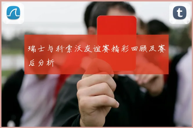瑞士与科索沃友谊赛精彩回顾及赛后分析