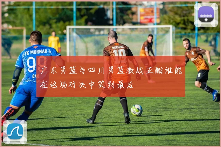 广东男篮与四川男篮激战正酣谁能在这场对决中笑到最后