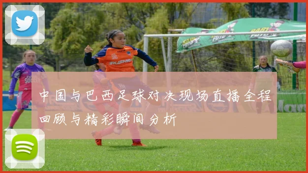 中国与巴西足球对决现场直播全程回顾与精彩瞬间分析