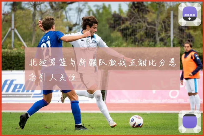 北控男篮与新疆队激战正酣比分悬念引人关注