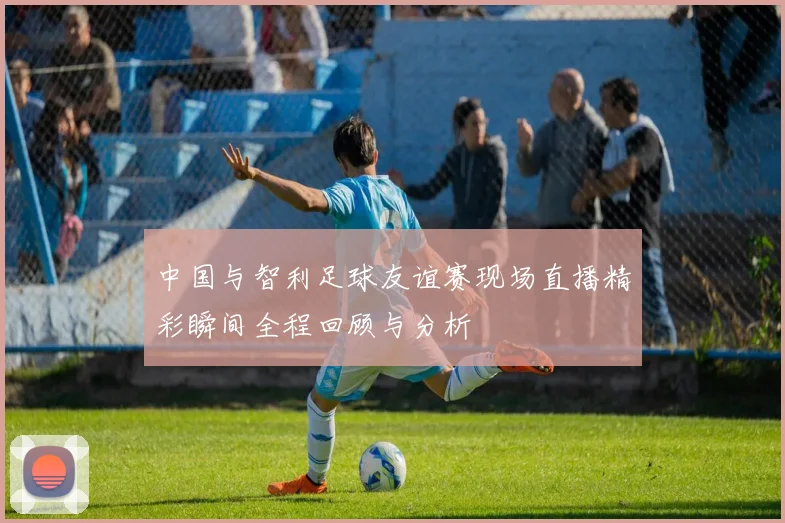 中国与智利足球友谊赛现场直播精彩瞬间全程回顾与分析