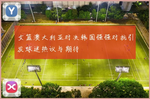 女篮澳大利亚对决韩国强强对抗引发球迷热议与期待