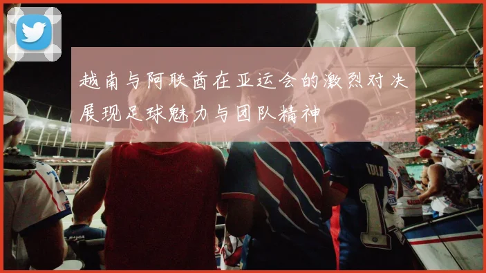 越南与阿联酋在亚运会的激烈对决展现足球魅力与团队精神