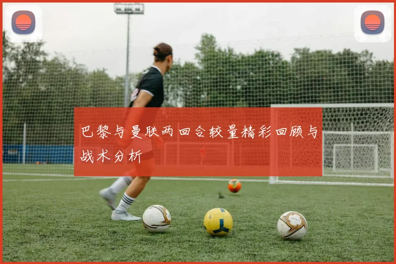 巴黎与曼联两回合较量精彩回顾与战术分析