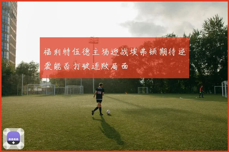 福利特伍德主场迎战埃弗顿期待逆袭能否打破连败局面