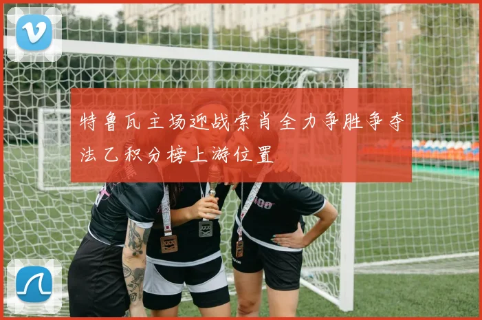 特鲁瓦主场迎战索肖全力争胜争夺法乙积分榜上游位置