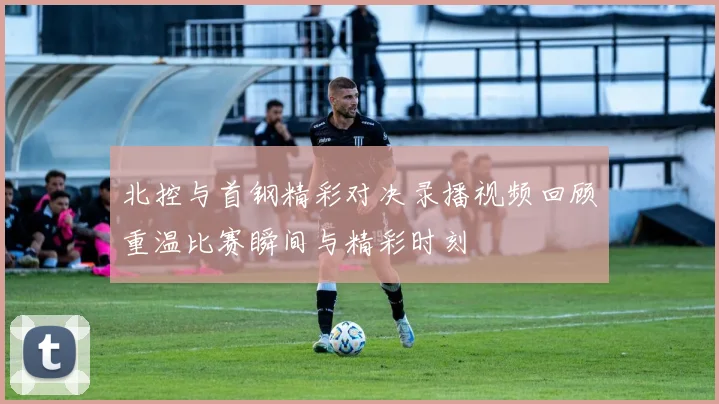 北控与首钢精彩对决录播视频回顾重温比赛瞬间与精彩时刻