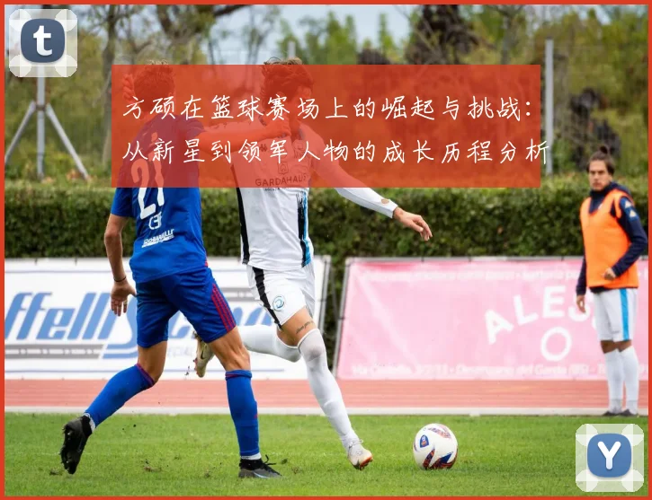 方硕在篮球赛场上的崛起与挑战：从新星到领军人物的成长历程分析