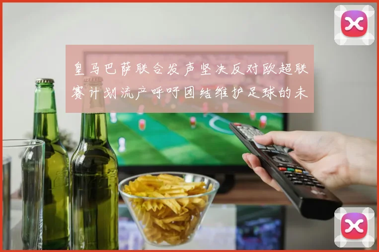 皇马巴萨联合发声坚决反对欧超联赛计划流产呼吁团结维护足球的未来