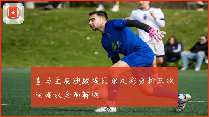 皇马主场迎战埃瓦尔足彩分析及投注建议全面解读