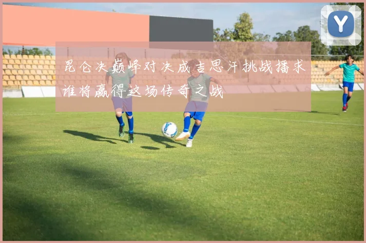 昆仑决巅峰对决成吉思汗挑战播求谁将赢得这场传奇之战