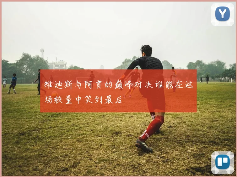 维迪斯与阿贾的巅峰对决谁能在这场较量中笑到最后