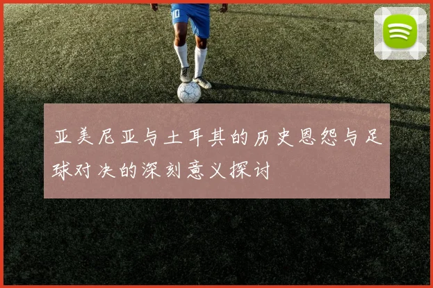 亚美尼亚与土耳其的历史恩怨与足球对决的深刻意义探讨