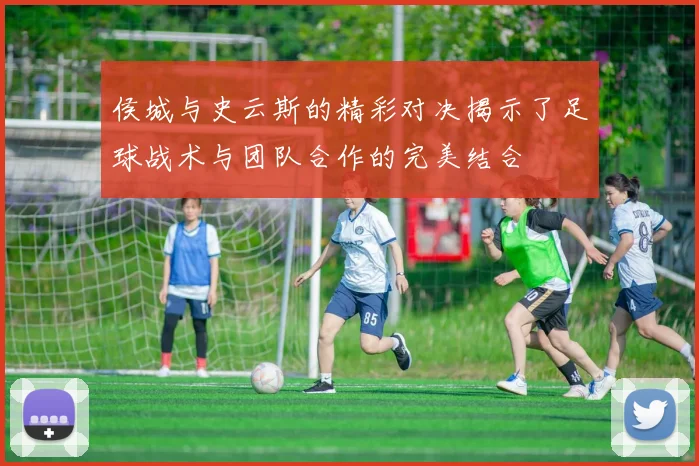 侯城与史云斯的精彩对决揭示了足球战术与团队合作的完美结合