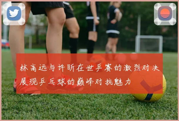 林高远与许昕在世乒赛的激烈对决展现乒乓球的巅峰对抗魅力