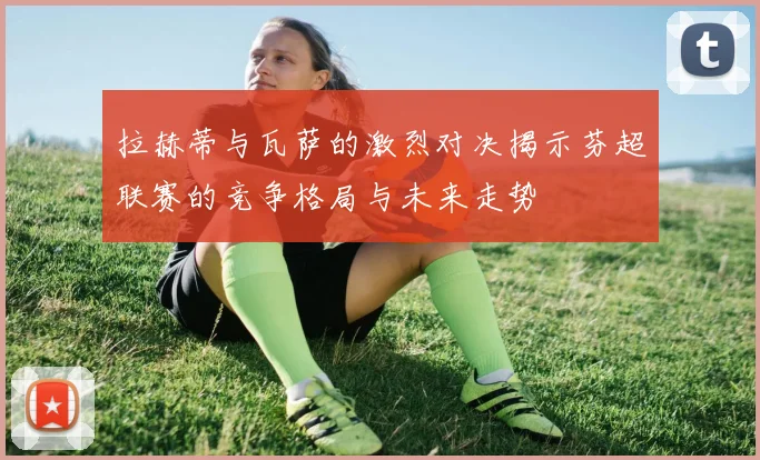拉赫蒂与瓦萨的激烈对决揭示芬超联赛的竞争格局与未来走势