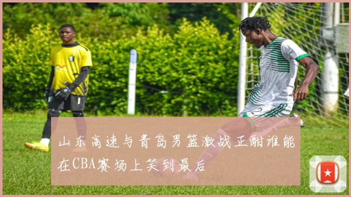 山东高速与青岛男篮激战正酣谁能在CBA赛场上笑到最后