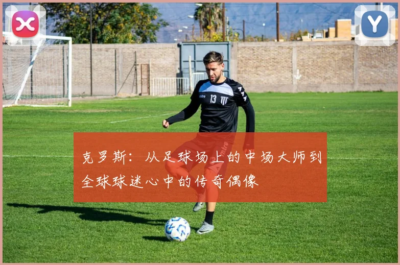 克罗斯：从足球场上的中场大师到全球球迷心中的传奇偶像