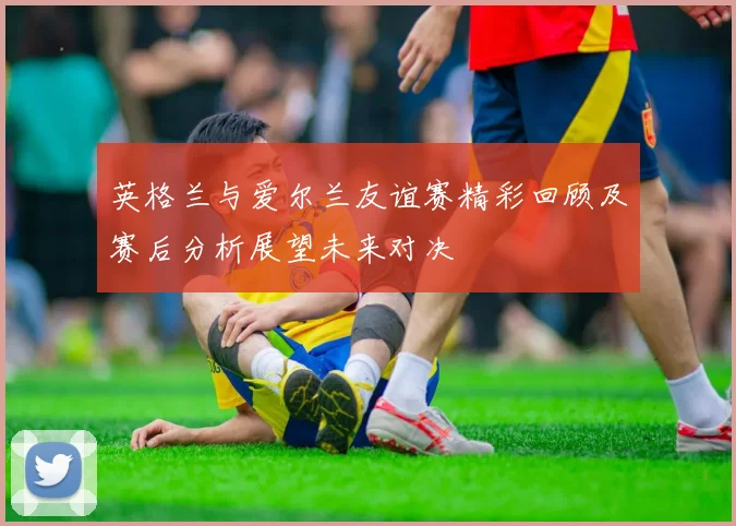 英格兰与爱尔兰友谊赛精彩回顾及赛后分析展望未来对决